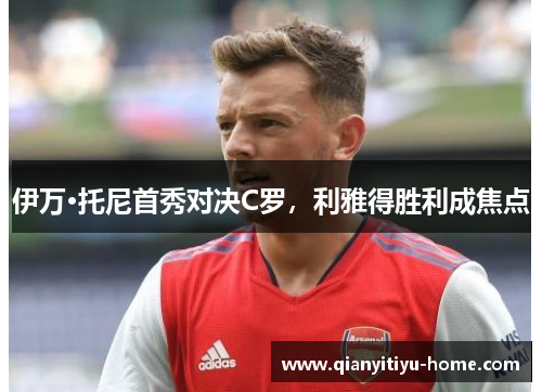 伊万·托尼首秀对决C罗，利雅得胜利成焦点