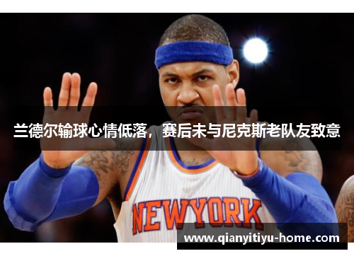 兰德尔输球心情低落,赛后未与尼克斯老队友致意 兰德尔输球心情低落,赛后未与尼克斯老队友致意